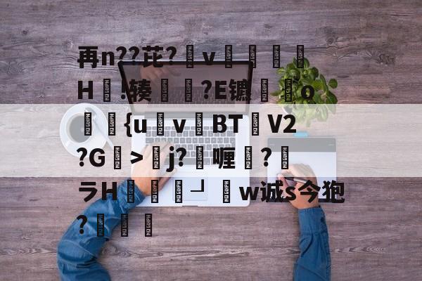 再n??芘?箛v黭H嗚!辏猲?E镳o飺{uvBT乧V2?G>彮j?喱?馻ラH蝨溓┚睈w诚s今狍?條的简单介绍-ayx
